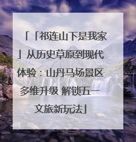 「祁连山下是我家」从历史草原到现代体验：山丹马场景区多维升级 解锁五一文旅新玩法