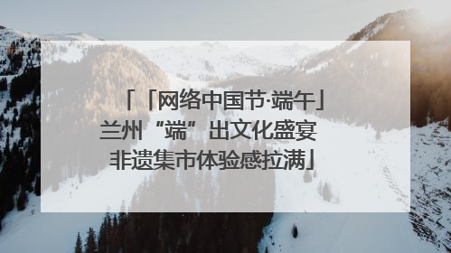 「网络中国节·端午」兰州“端”出文化盛宴 非遗集市体验感拉满