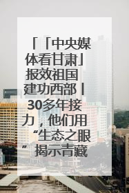 「中央媒体看甘肃」报效祖国 建功西部丨30多年接力，他们用“生态之眼”揭示青藏高原的秘密