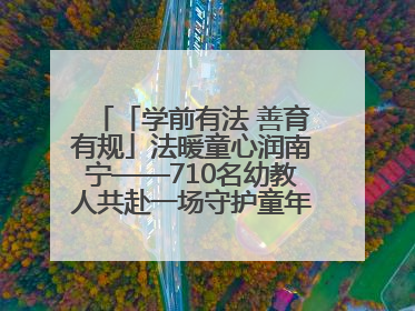 「学前有法 善育有规」法暖童心润南宁——710名幼教人共赴一场守护童年的法治之约