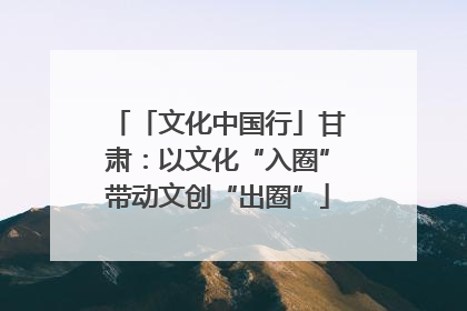 「文化中国行」甘肃：以文化“入圈”带动文创“出圈”