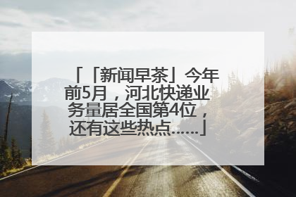 「新闻早茶」今年前5月，河北快递业务量居全国第4位，还有这些热点……