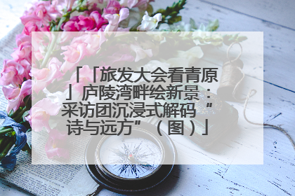 「旅发大会看青原」庐陵湾畔绘新景：采访团沉浸式解码“诗与远方”（图）
