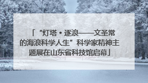 “灯塔 • 逐浪——文圣常的海浪科学人生”科学家精神主题展在山东省科技馆启幕