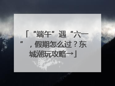 “端午”遇“六一”，假期怎么过？东城潮玩攻略→