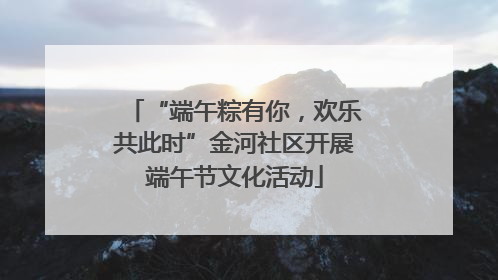 “端午粽有你，欢乐共此时”金河社区开展端午节文化活动