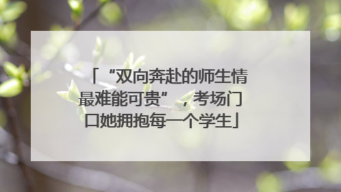 “双向奔赴的师生情最难能可贵”，考场门口她拥抱每一个学生