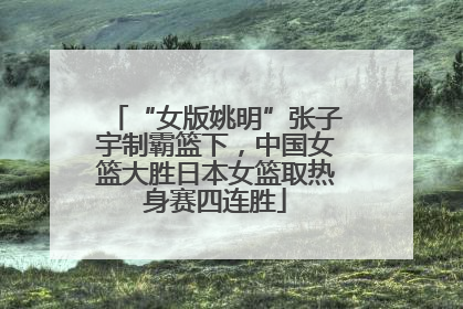 “女版姚明”张子宇制霸篮下，中国女篮大胜日本女篮取热身赛四连胜
