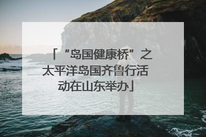 “岛国健康桥”之太平洋岛国齐鲁行活动在山东举办