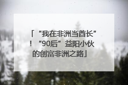 “我在非洲当酋长”！“90后”益阳小伙的创富非洲之路
