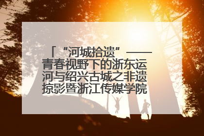 “河城拾遗”——青春视野下的浙东运河与绍兴古城之非遗掠影暨浙江传媒学院小学期来绍