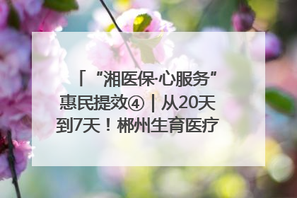 “湘医保·心服务”惠民提效④｜从20天到7天！郴州生育医疗费报销大提速