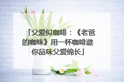 父爱似咖啡：《老爸的咖味》用一杯咖啡邀你品味父爱绵长