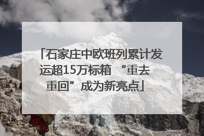 石家庄中欧班列累计发运超15万标箱 “重去重回”成为新亮点