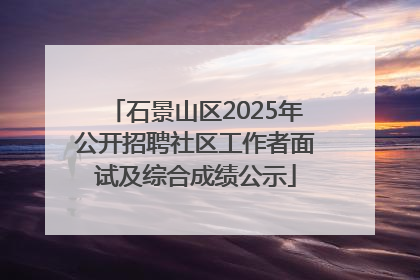 石景山区2025年公开招聘社区工作者面试及综合成绩公示