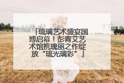琉璃艺术盛宴国博启幕！彭青艾艺术馆携瑰丽之作绽放“琉光璃彩”