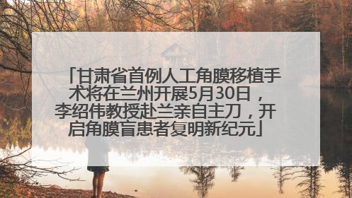 甘肃省首例人工角膜移植手术将在兰州开展5月30日，李绍伟教授赴兰亲自主刀，开启角膜盲患者复明新纪元