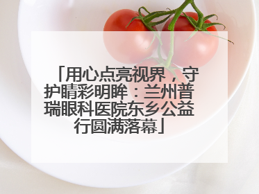 用心点亮视界，守护睛彩明眸：兰州普瑞眼科医院东乡公益行圆满落幕