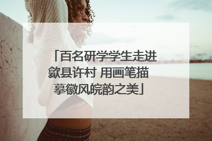百名研学学生走进歙县许村 用画笔描摹徽风皖韵之美