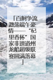 百舸争流激荡端午豪情——“杞里香杯”国家非遗道州龙船超级联赛圆满落幕