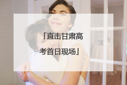 直击甘肃高考首日现场