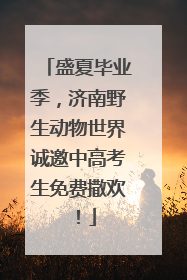 盛夏毕业季，济南野生动物世界诚邀中高考生免费撒欢！