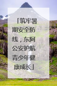 筑牢暑期安全防线，东阿公安护航青少年健康成长