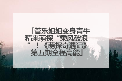 管乐姐姐变身青牛精来萌探“乘风破浪”！《萌探奇遇记》第五期全程高能