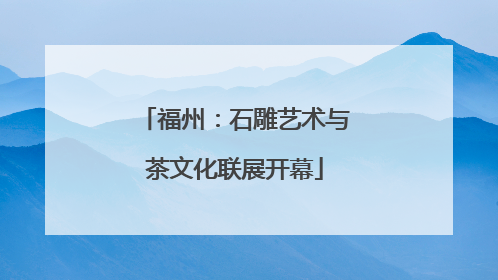 福州：石雕艺术与茶文化联展开幕
