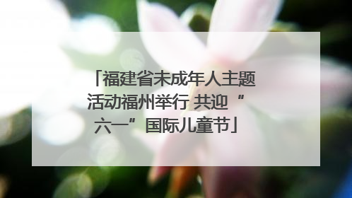 福建省未成年人主题活动福州举行 共迎“六一”国际儿童节