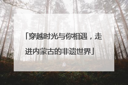 穿越时光与你相遇，走进内蒙古的非遗世界