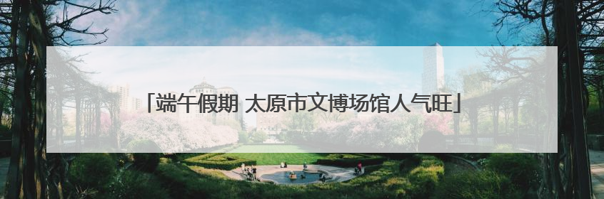 端午假期 太原市文博场馆人气旺