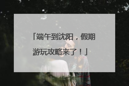 端午到沈阳，假期游玩攻略来了！