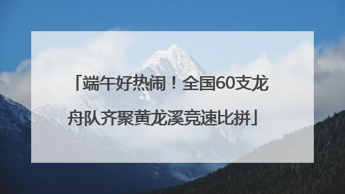 端午好热闹！全国60支龙舟队齐聚黄龙溪竞速比拼