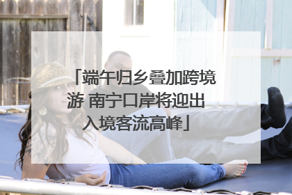 端午归乡叠加跨境游 南宁口岸将迎出入境客流高峰