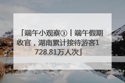 端午小观察③丨端午假期收官，湖南累计接待游客1728.81万人次