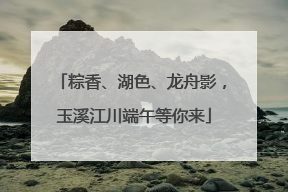 粽香、湖色、龙舟影，玉溪江川端午等你来