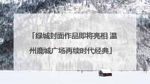 绿城封面作品即将亮相 温州鹿城广场再续时代经典