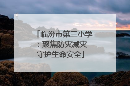 临汾市第三小学：聚焦防灾减灾 守护生命安全