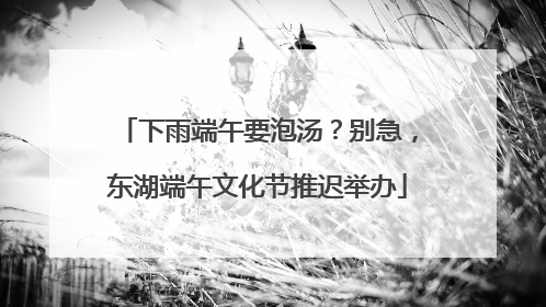 下雨端午要泡汤？别急，东湖端午文化节推迟举办