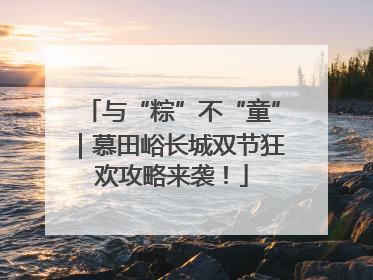 与“粽”不“童”｜慕田峪长城双节狂欢攻略来袭！