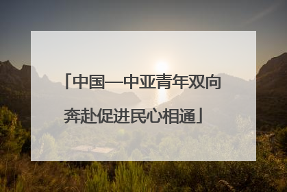 中国—中亚青年双向奔赴促进民心相通
