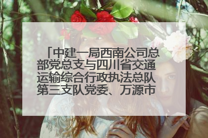 中建一局西南公司总部党总支与四川省交通运输综合行政执法总队第三支队党委、万源市草坝镇莲花院村党支部开展党建联建