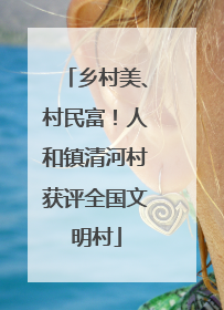 乡村美、村民富！人和镇清河村获评全国文明村