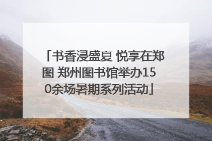 书香浸盛夏 悦享在郑图 郑州图书馆举办150余场暑期系列活动