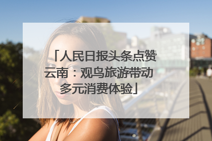 人民日报头条点赞云南：观鸟旅游带动多元消费体验