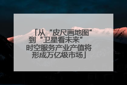 从“皮尺画地图”到“卫星看未来” 时空服务产业产值将形成万亿级市场