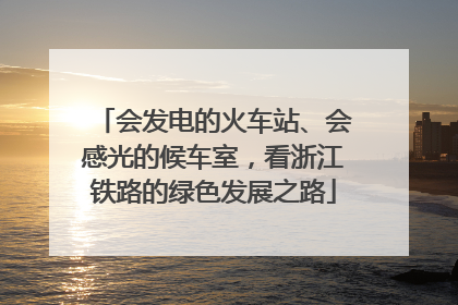 会发电的火车站、会感光的候车室，看浙江铁路的绿色发展之路