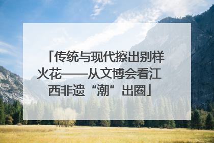 传统与现代擦出别样火花——从文博会看江西非遗“潮”出圈