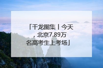 千龙图集丨今天，北京7.89万名高考生上考场